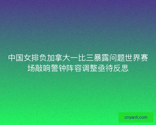 中国女排负加拿大一比三暴露问题世界赛场敲响警钟阵容调整亟待反思