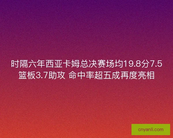 时隔六年西亚卡姆总决赛场均19.8分7.5篮板3.7助攻 命中率超五成再度亮相