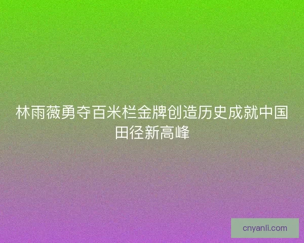 林雨薇勇夺百米栏金牌创造历史成就中国田径新高峰