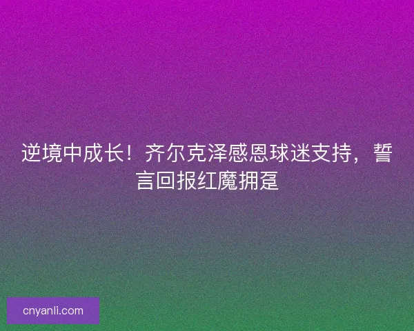 逆境中成长！齐尔克泽感恩球迷支持，誓言回报红魔拥趸