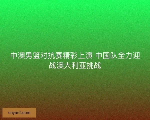 中澳男篮对抗赛精彩上演 中国队全力迎战澳大利亚挑战
