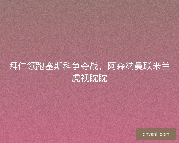 拜仁领跑塞斯科争夺战，阿森纳曼联米兰虎视眈眈