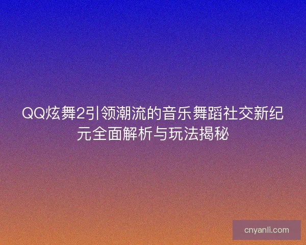 QQ炫舞2引领潮流的音乐舞蹈社交新纪元全面解析与玩法揭秘