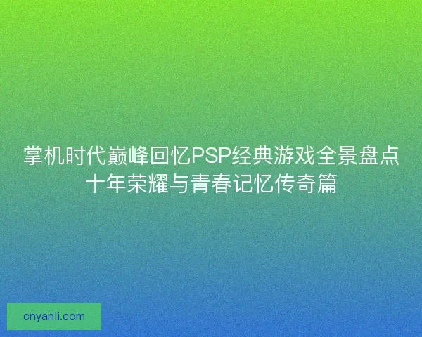 掌机时代巅峰回忆PSP经典游戏全景盘点十年荣耀与青春记忆传奇篇 掌机时代巅峰回忆PSP经典游戏全景盘点十年荣耀与青春记忆传奇篇