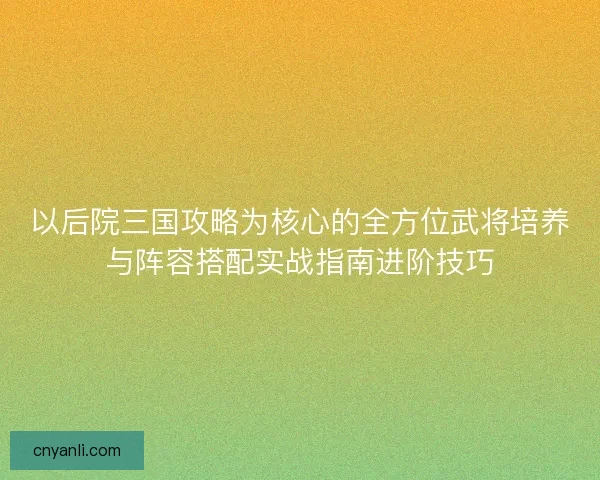 以后院三国攻略为核心的全方位武将培养与阵容搭配实战指南进阶技巧