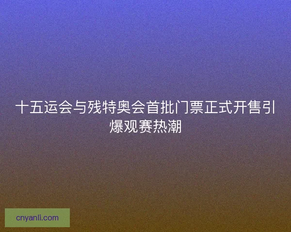 十五运会与残特奥会首批门票正式开售引爆观赛热潮 十五运会与残特奥会首批门票正式开售引爆观赛热潮