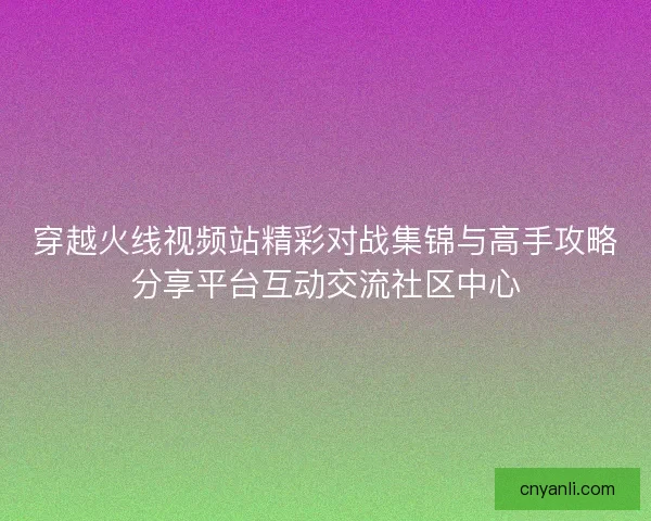 穿越火线视频站精彩对战集锦与高手攻略分享平台互动交流社区中心