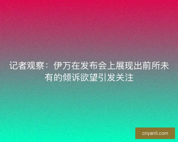 记者观察：伊万在发布会上展现出前所未有的倾诉欲望引发关注