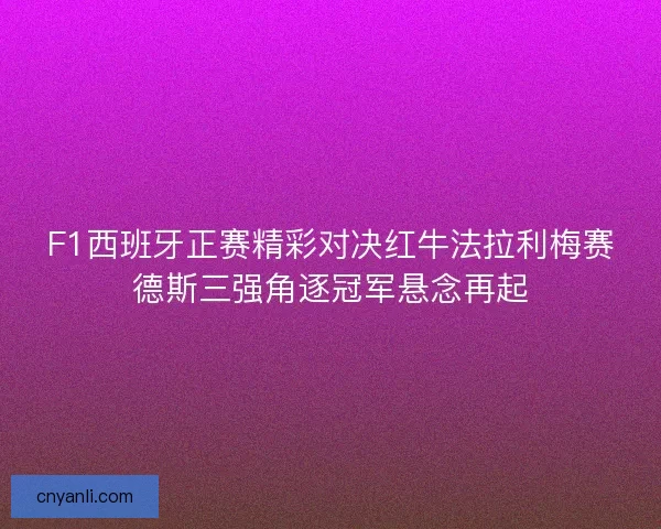 F1西班牙正赛精彩对决红牛法拉利梅赛德斯三强角逐冠军悬念再起