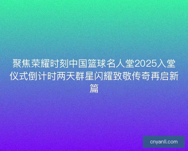 聚焦荣耀时刻中国篮球名人堂2025入堂仪式倒计时两天群星闪耀致敬传奇再启新篇