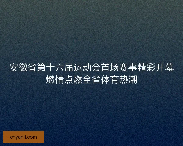 安徽省第十六届运动会首场赛事精彩开幕燃情点燃全省体育热潮