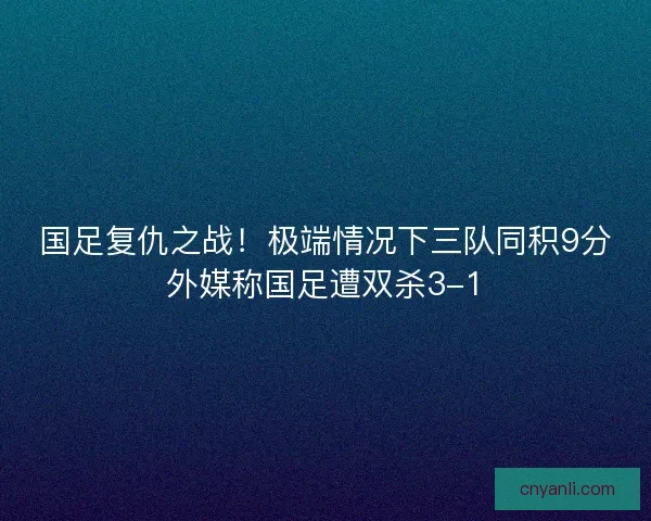 国足复仇之战！极端情况下三队同积9分外媒称国足遭双杀3-1