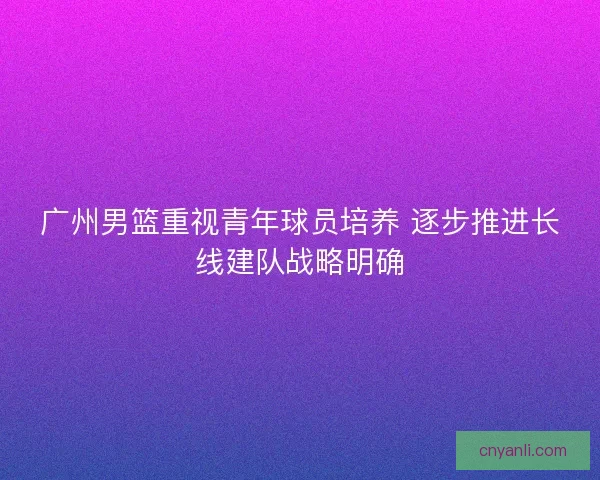 广州男篮重视青年球员培养 逐步推进长线建队战略明确