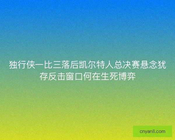 独行侠一比三落后凯尔特人总决赛悬念犹存反击窗口何在生死博弈