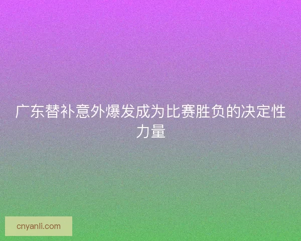 广东替补意外爆发成为比赛胜负的决定性力量