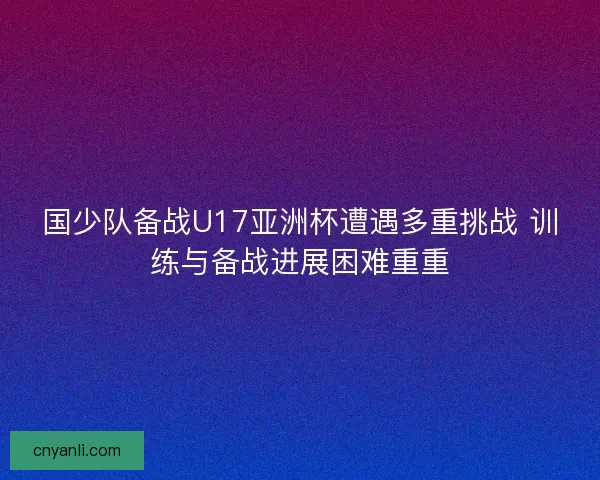 国少队备战U17亚洲杯遭遇多重挑战 训练与备战进展困难重重 国少队备战U17亚洲杯遭遇多重挑战 训练与备战进展困难重重