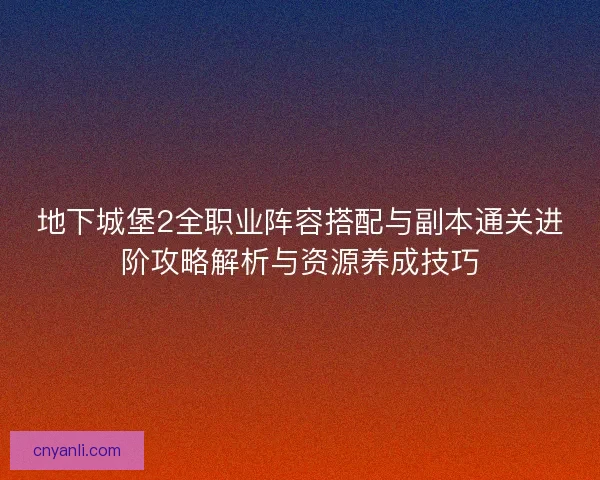 地下城堡2全职业阵容搭配与副本通关进阶攻略解析与资源养成技巧 地下城堡2全职业阵容搭配与副本通关进阶攻略解析与资源养成技巧