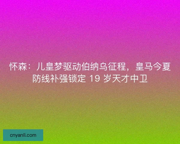 怀森：儿皇梦驱动伯纳乌征程，皇马今夏防线补强锁定 19 岁天才中卫