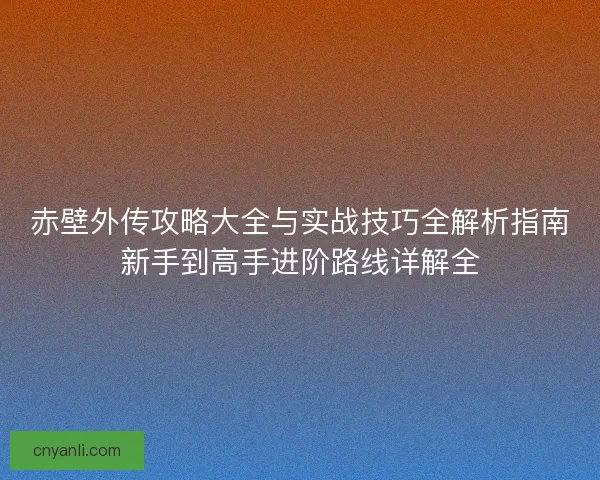 赤壁外传攻略大全与实战技巧全解析指南新手到高手进阶路线详解全 赤壁外传攻略大全与实战技巧全解析指南新手到高手进阶路线详解全
